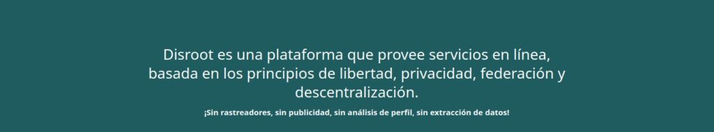 Disroot es una plataforma que provee servicios en línea, basada en los principios de libertad, privacidad, federación y descentralización!
¡Sin rastreadores, sin publicidad, sin análisis del perfil, sin extracción de datos!